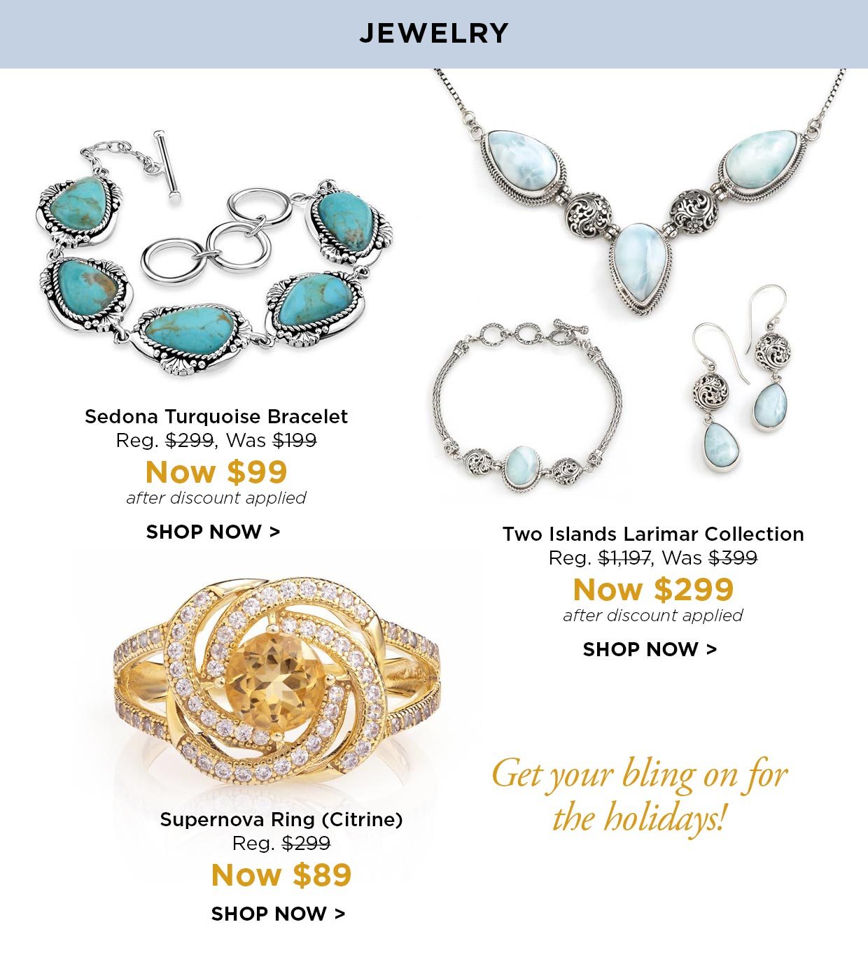 JEWELRY. Sedona Turquoise Bracelet Reg. $299, Was $199, Now $99 after discount applied. Two Islands Larimar Collection Reg. $1,197, Was $399, Now $299 after discount applied. Supernova Ring (Citrine) Reg. $299, Now $89 SHOP NOW. Get your bling on for the holidays!