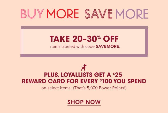 BUY MORE SAVE MORE | TAKE 20-30% OFF items labeled with code SAVEMORE. | PLUS, LOYALLISTS GET A $25 REWARD CARD FOR EVERY $100 YOU SPEND on select items. (That's 5,000 Power points!) | SHOP NOW 