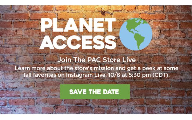 Planet Access. Join the PAC store live. Learn about the store's mission and get a peek at some fall favorites on Instagram Live, 10/6 at 5:30 pm (CDT).