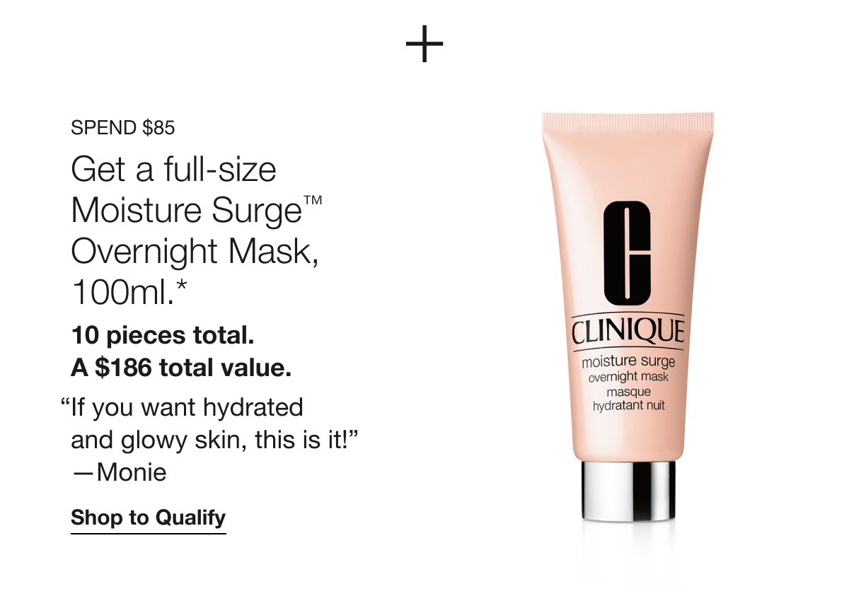 SPEND $85 Get a full-size Moisture Surge TM Overnight Mask, 100ml.* 10 pieces total. A $186 total value. “If you want hydrated and glowy skin, this is it!” -Monie | Shop to Qualify