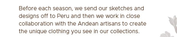 Before each season, we send our sketches and designs off to Peru and then we work in close collaboration with the Andean artisans to create the unique clothing you see in our collections.