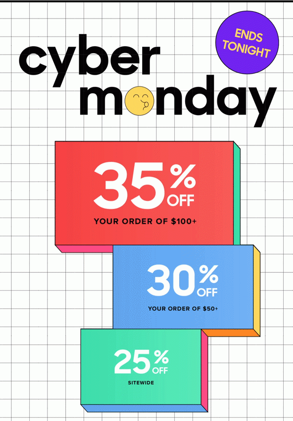 Cyber Monday | ENDS TONIGHT 35% Off Your Order of $100+ 30% Off Your Order of $50+ 25% Off Sitewide