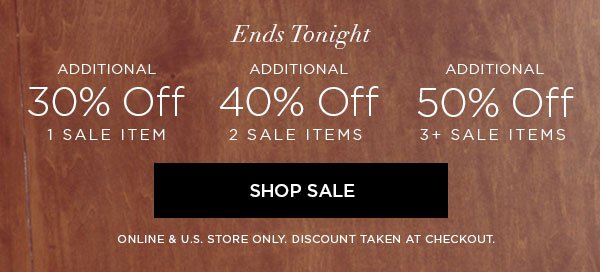 ENDS TONIGHT Additional 30% Off 1 Sale Item Additional 40% Off 2 Sale Items Additional 50% Off 3+ Sale Items SHOP SALE > ONLINE & U.S. STORE ONLY. DISCOUNT TAKEN AT CHECKOUT.