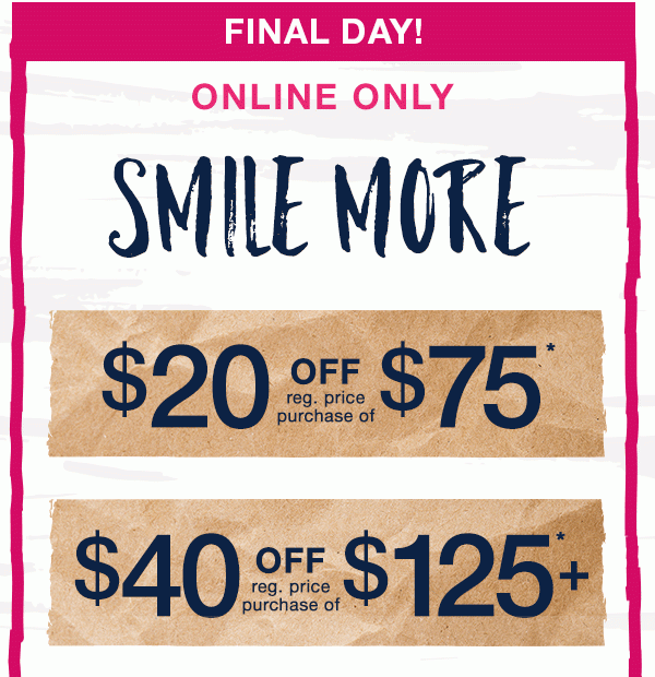 Final day! Online only. Save more, smile more. $20 off reg. price purchase of $75*. $40 off reg. price purchase of $125+*.