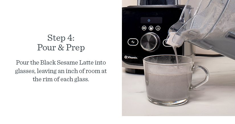 Step 4: Pour & Prep Pour the Black Sesame Latte into glasses, leaving an inch of room at the rim of each glass.