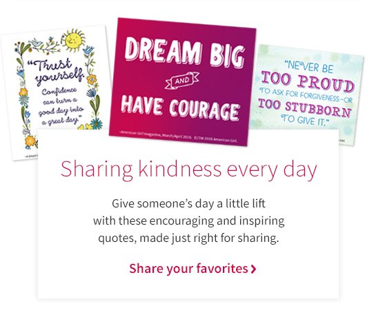 “Trust yourself Confidence can turn a good day into a great day” DREAM BIG AND HAVE COURAGE “NEVER BE TOO PROUD TO ASK FOR FORGIVENESS-OR TOO STUBBORN TO GIVE IT.” Sharing kindness every day Give someone's day a little lift with these encouraging and inspiring quotes, made just right for sharing. Share your favorites >