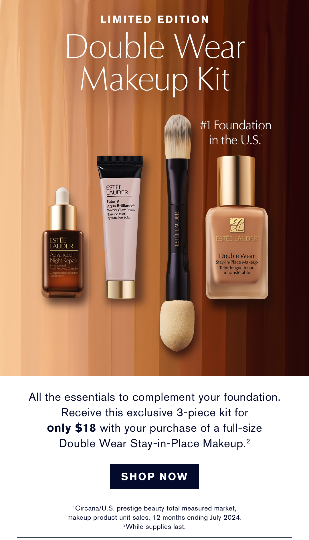 Limited Edition Double Wear Makeup Kit | #1 Foundation in the U.S. | All the essentials to complement your foundation. Receive this exclusive 3-piece kit for only $18 with your purchase of a full-size Double Wear Stay-in-Place Makeup. | SHOP NOW | CIRCANA/U.S. prestige beauty total measured market, makeup product unit sales, 12 months ending July 2024. While supplies last. 