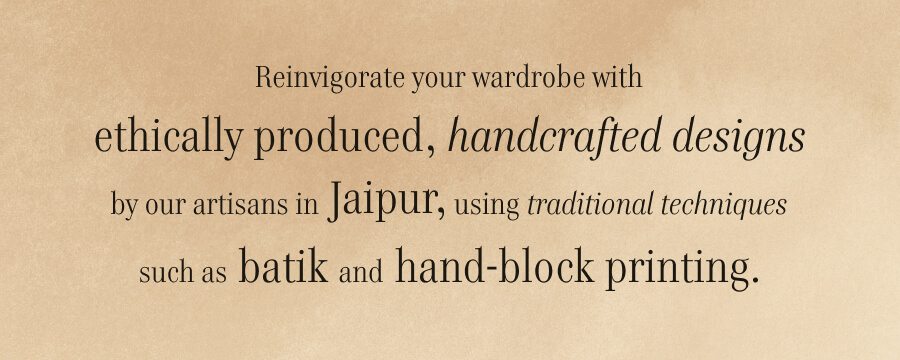 Reinvigorate your wardrobe with ethically produced, handcrafted designs by our artisans in Jaipur, using traditional techniques such as batik and hand-block printing.