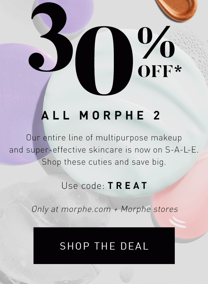 30% OFF* ALL MORPHE 2 Our entire line of multipurpose makeup and super-effective skincare is now on S-A-L-E. Shop these cuties and save big. Only at morphe.com + Morphe stores USE CODE: TREAT SHOP THE DEAL 