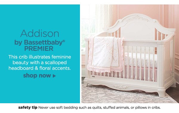 Addison by Bassettbaby® PREMIER This crib illustrates feminine beauty with a scalloped headboard & floral accents. shop now safety tip Never use soft bedding such as quilts, stuffed animals, or pillows in cribs. 