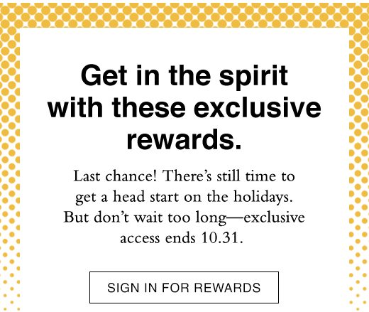 Get in the spirit with these exclusive rewards. Last chance! There's still time to get a head start on the holidays. But don't wait too long - exclusive access ends 10.31. SIGN IN FOR REWARDS