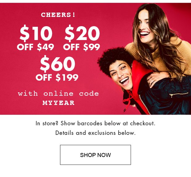 CHEERS!$10 OFF $49 $20 OFF $99 $60 OFF $199 WITH ONLINE CODE MYYEAR IN STORE? SHOW BARCODES BELOW AT CHECKOUT. DETAILS AND EXCLUSIONS BELOW. |SHOP NOW|