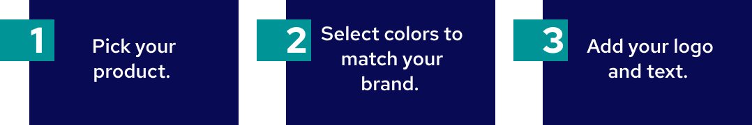 1. Pick your product. 2. Select colors to match your brand. 3. Add your logo and text.