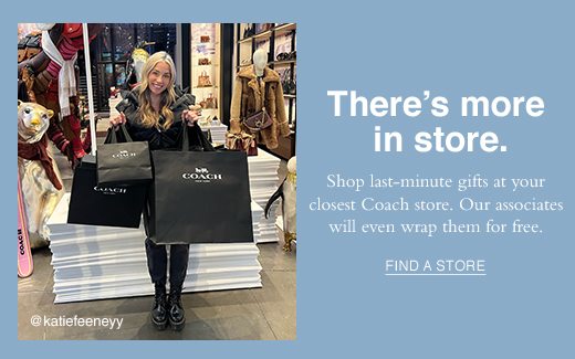 There's more in store. Shop last-minute gifts at your closest Coach store. Our associates will even wrap them for free. FIND A STORE