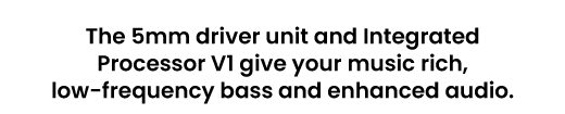 The 5mm driver unit and Integrated Processor V1 give your music rich, low-frequency bass and enhanced audio.