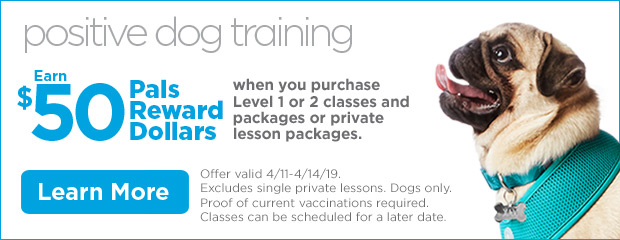 Positive Dog Training. Earn $50 Pals Reward Dollars when you purchase Level 1 or 2 classes and packages or private lesson packages. Offer valid 4/11-4/14/19. Excludes single private lessons. Dogs only. Proof of current vaccinations required. Classes can be scheduled for a later date. Learn more.