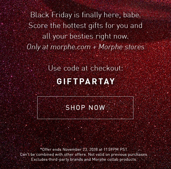 Black Friday is finally here, babe. Score the hottest gifts for you and all your besties right now. Only at morphe.com + Morphe stores Use code at checkout: GIFTPARTAY SHOP NOW *Offer ends November 23, 2018 at 11:59PM PST. Can’t be combined with other offers. Not valid on previous purchases. Excludes third-party brands and Morphe collab products.