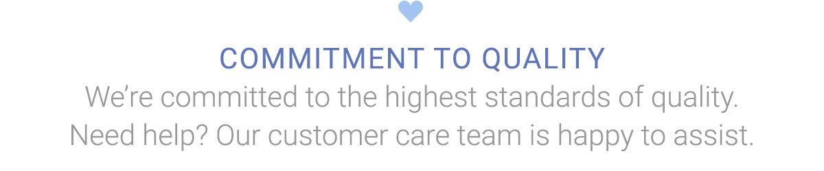 COMMITMENT TO QUALITY | We're committed to the highest standards of quality. Need help? Our customer care team is happy to assist.