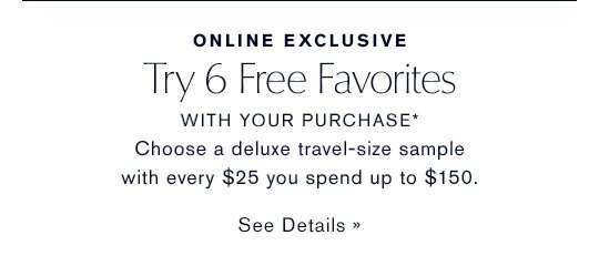 Try 6 Free Favorites WITH YOUR PURCHASE* Choose a deluxe sample with every $25 you spend up to $150. SEE DETAILS »