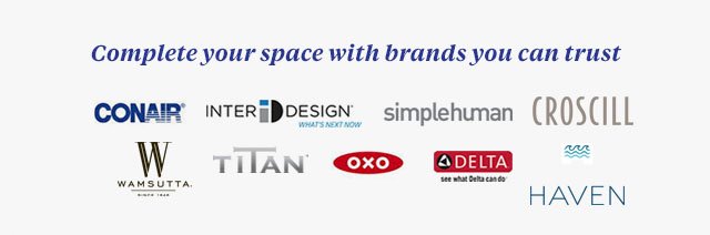 Complete your space with brands you can trust.conair(R)| inter design(R) what's next now| simplehuman| croscill | wamsutta | titan | oxo| delta| haven.