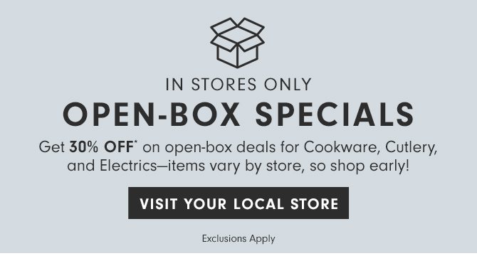IN STORES ONLY - OPEN-BOX SPECIALS - Get 30% Off* on open-box deals for Cookware, Cutlery, and Electrics—items vary by store, so shop early! - VISIT YOUR LOCAL STORE - Exclusions Apply