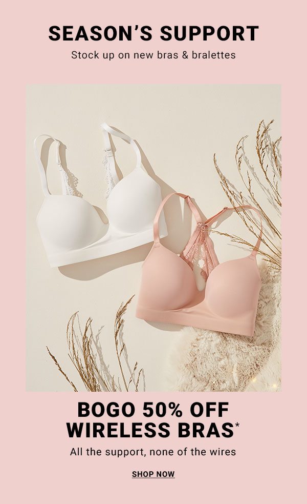 SEASON’S SUPPORT Stock up on new bras & bralettes BOGO 50% OFF WIRELESS BRAS* All the support, none of the wires SHOP NOW