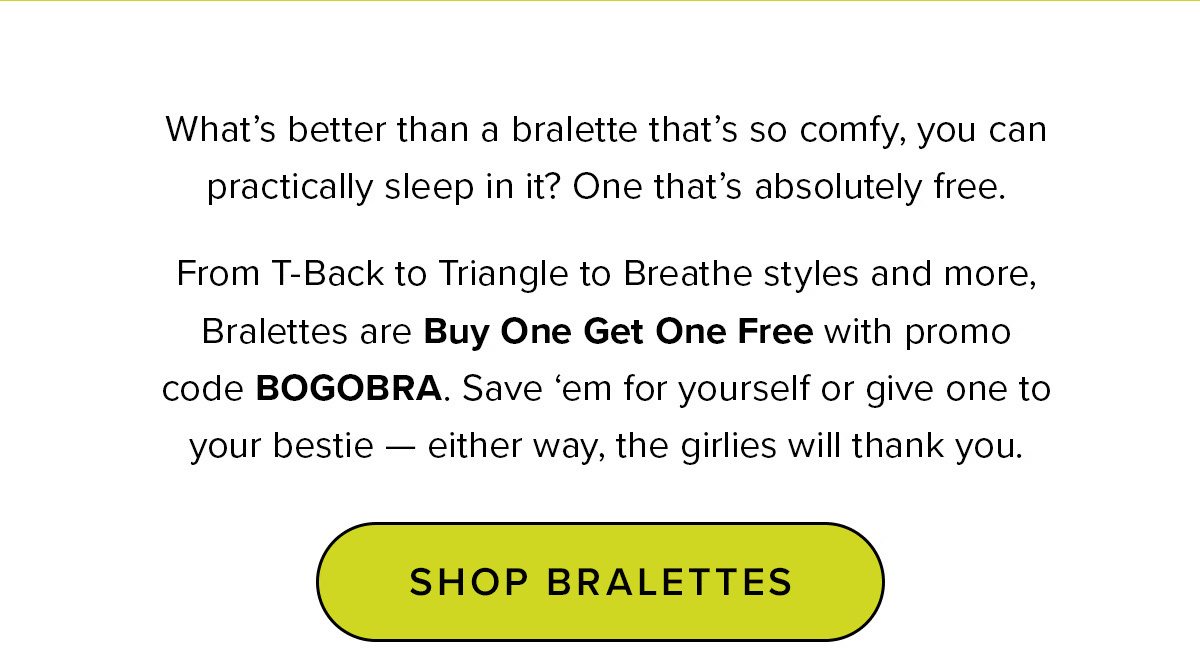 Headline: Bralettes Are Buy One Get One FREE Copy: What’s better than a bralette that’s so comfy, you can practically sleep in it? One that’s absolutely freeeeee. From T-Back to Triangle to Breathe styles and more, Bralettes are Buy One Get One FREE with promo code BOGOBRA. Save ‘em for yourself or give one to your bestie — either way, the girlies will thank you. *Offer expires on 4/21/23 at 11:59pm PST. Discount applies to select full-priced items.Cannot be combined with any other offer. Packs not included. Code is non-transferrable. Apply promo code at checkout. CTA: Get My Free Bralette 