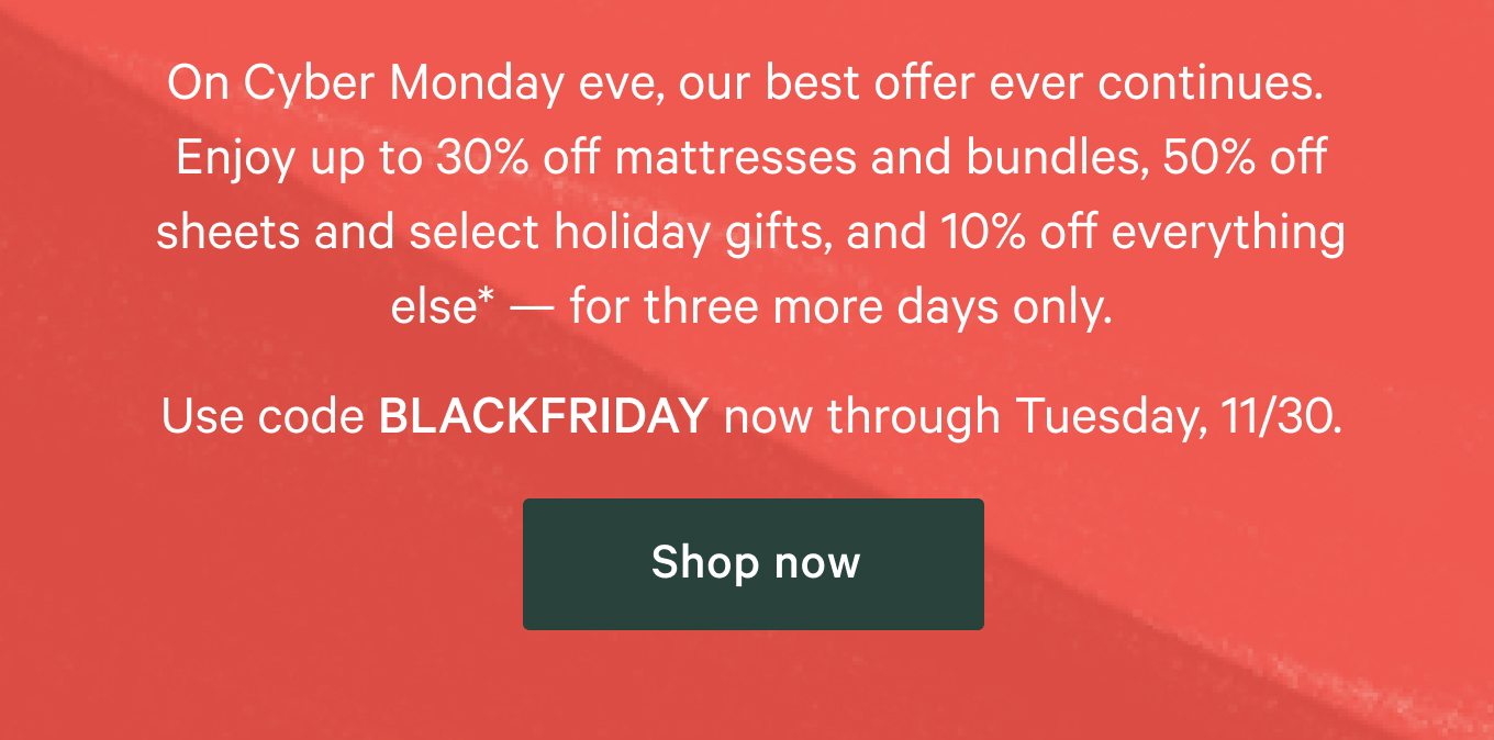 On Cyber Monday eve, our best offer ever continues. Enjoy up to 30% off mattresses and bundles, 50% off sheets and select holiday gifts, and 10% off everything else* - for three more days only.