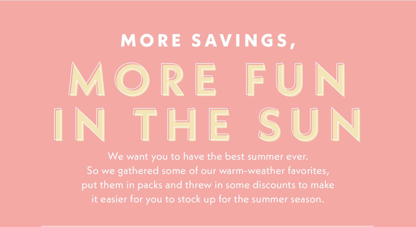 More savings, more fun in the sun | We want you to have the best summer ever. So we gathered some of our warm-weather favorites, put them in packs and threw in some discounts to make it easier for you to stock up for the summer season.