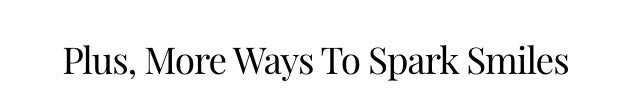 Plus, More Ways To Spark Smiles