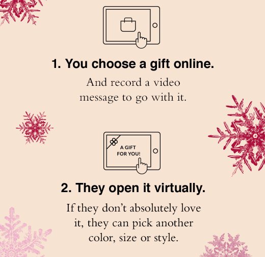 1. You choose a gift online. And record a video message to go with it. 2. They open it virtually. If they don't absolutely love it, they can pick another color, size or style.