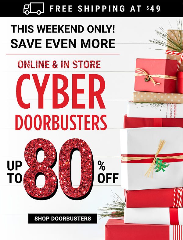 Free Shipping at $49 - This Weekend Only! Online & In Store Cyber Doorbusters - Up to 80% off - Shop Doorbusters