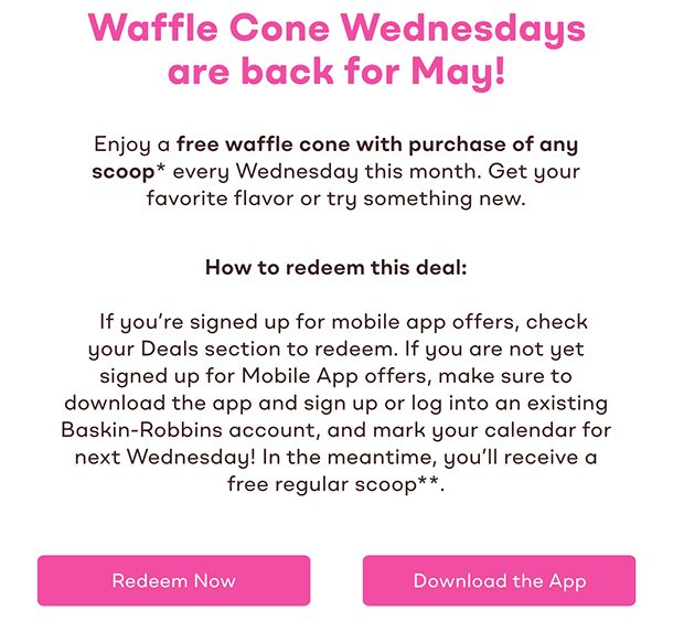 Enjoy a free waffle cone with purchase of any scoop* every Wednesday this month. Get your favorite flavor or try something new. How to redeem this deal: If you're signed up for mobile app offers, check your Deals section to redeem. If you are not yet signed up for Mobile App offers, make sure to download the app and sign up or log into an existing Baskin-Robbins account, and mark your calendar for next Wednesday! In the meantime, you'll receive a free regular scoop**. Redeem Now