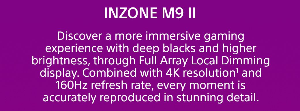 INZONE M9 II | Discover a more immersive gaming experience with deep blacks and higher brightness, through Full Array Local Dimming display. Combined with 4K resolution1 and 160Hz refresh rate, every moment is accurately reproduced in stunning detail.