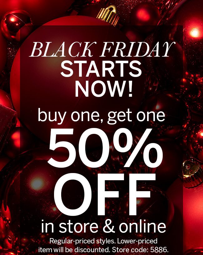 BLACK FRIDAY STARTS NOW! buy one, get one 50% OFF in store & online Regular-priced styles. Lower-priced item will be discounted. Store code: 5886.
