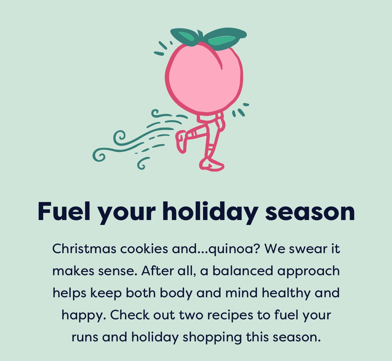 Fuel your holiday season | Christmas cookies and…quinoa? We swear it makes sense. After all, a balanced approach helps keep both body and mind healthy and happy. Check out two recipes to fuel your runs and holiday shopping this season.