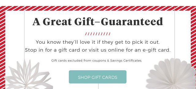 a great gift - guaranteed | you know they'll love it if they get to pick it out. stop in for a gift card or visit us online for an egift card. | gift cards excluded from coupons & savings certificates. | shop gift cards