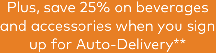 Plus, save 25% on beverages and accessories when you sign up for Auto-Delivery**