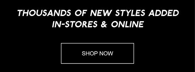 THOUSANDS OF NEW STYLES ADDED IN-STORES & ONLINE | SHOP NOW