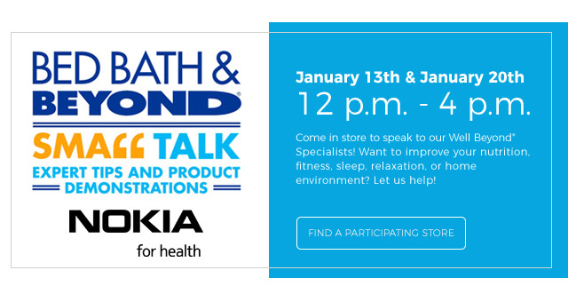 BED BATH & BEYOND® | small talk | expert tips and product demonstrations | Nokia for health | January 13th & January 20th | 12 p.m. - 4 p.m. | come in store to speak to our well beyond® specialists! Want to improve your nutrition, fitness, sleep, relaxation, or home environment? Let us help! | find a participating store