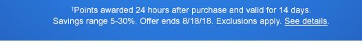 †Points awarded 24 hours after purchase and valid for 14 days. Savings range 5-30%. Offer ends 8/18/18. Exclusions apply. See details.