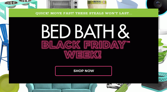 Quick! Move Fast! These steals won't last... Bed Bath & Black Friday™ Week! Shop Now