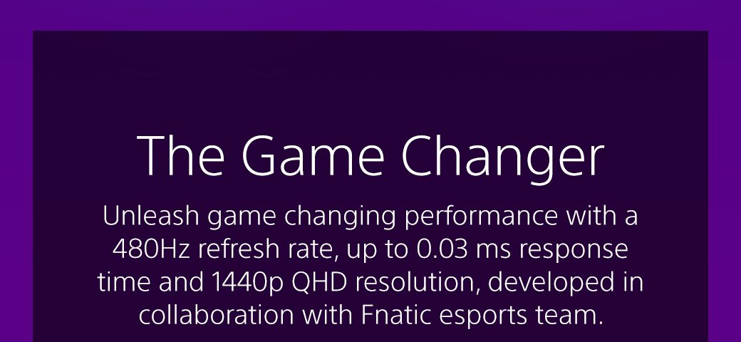 The Game Changer | Unleash game changing performance with a 480Hz refresh rate, up to 0.03 ms response time and 1440p QHD resolution, developed in collaboration with Fnatic esports team. 