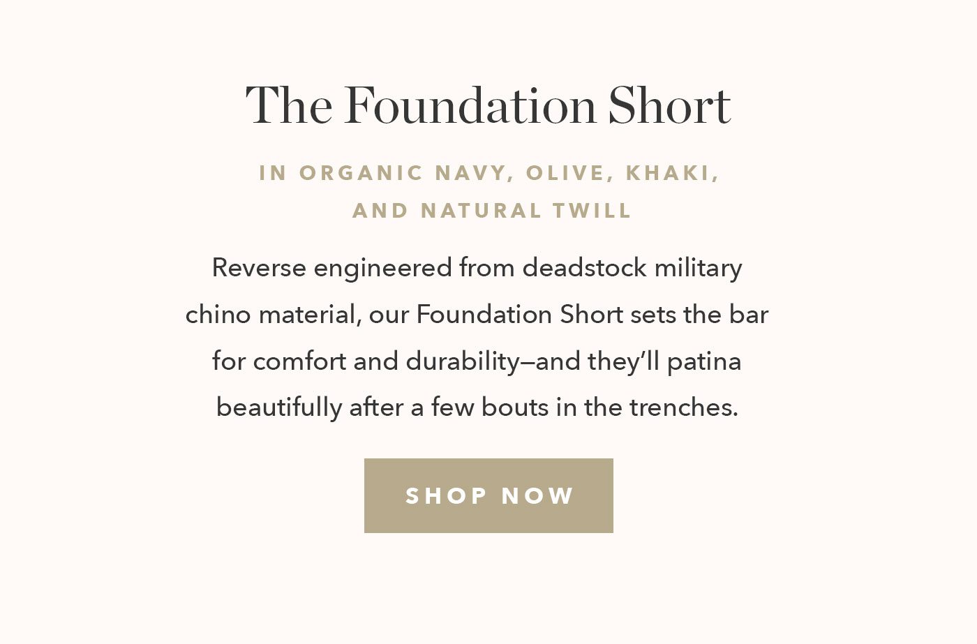 Reverse engineered from deadstock military chino material, our Foundation Short sets the bar for comfort and durability—and they’ll patina beautifully after a few bouts in the trenches. 