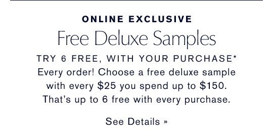 Online Exclusive | Free Deluxe Samples | TRY 6 FREE, WITH YOUR PURCHASE* Every order! Choose a free deluxe sample with every $25 you spend up to $150. That’s up to 6 free with every purchase.
