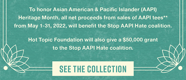 To honor Asian American & Pacific Islander (AAPI) Heritage Month, all net proceeds from sales of AAPI tees** from May 1-31, 2022, will benefit the Stop AAPI Hate coalition. | Hot Topic Foundation will also give a $50,000 grant to the Stop AAPI Hate coalition. | See The Collection