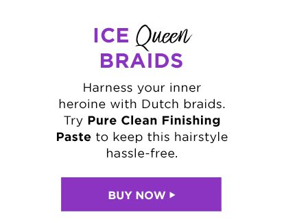 ICE Queen BRAIDS - Harness your inner heroine with Dutch braids. Try Pure Clean Finishing Paste to keep this hairstyle hassle-free. - BUY NOW >