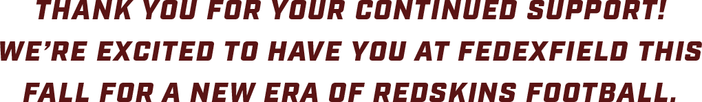 Thank you for your continued support! We're excited to have you at FedExField this fall for a new era of Redskins Football.