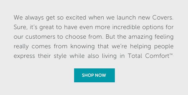 We always get so excited when we launch new Covers. Sure, it's great to have even more incredible options for our customers to choose from. But the amazing feeling really comes from knowing that we're helping people express their style while also living in Total Comfort. | SHOP NOW >>