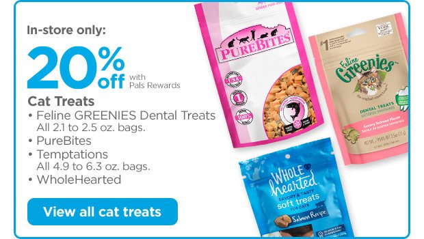 In-store only: 20% off with Pals Rewards. Cat Treats • Feline GREENIES Dental Treats. All 2.1 to 2.5 oz. bags. • PureBites • Temptations. All 4.9 to 6.3 oz. bags. • WholeHearted View all cat treats.